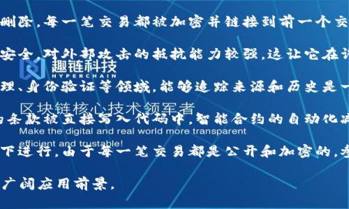 区块链技术有许多显著的特点，下面是一些最主要的特点：

1. **去中心化**：区块链技术的一个核心特点是去中心化。它不依赖于中央机构或服务器，而是由网络中多个节点共同维护数据。这种分布式的特性能够提高安全性，降低单点故障的风险。

2. **透明性**：区块链上的交易记录是公开的，任何人都可以查看。这种透明性意味着参与者可以信任交易的真实性，没有任何一方能够篡改记录。

3. **不可篡改性**：一旦数据被添加到区块链上，几乎不可能被修改或删除。每一笔交易都被加密并链接到前一个交易，形成一条链，这使得数据更加安全。

4. **安全性**：由于使用了加密技术和去中心化的特性，区块链相对更安全。对外部攻击的抵抗能力较强，这让它在许多需要高度信任的场合中得到了应用。

5. **可追溯性**：区块链允许所有的交易历史都被追踪。对于供应链管理、身份验证等领域，能够追踪来源和历史是一项重要的特性。

6. **智能合约**：区块链支持智能合约，这是一种自执行的合约，协议的条款被直接写入代码中。智能合约的自动化减少了中介的需求，提高了效率。

7. **去信任化**：在区块链上，用户之间的互动可以在没有信任的情况下进行。由于每一笔交易都是公开和加密的，参与者可以在不相互信任的情况下完成交易。

以上特点使区块链技术具备了在金融、保险、供应链、健康等多个行业的广阔应用前景。