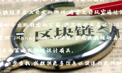 “区块链MG”这个术语并不特定，可能指代多种不同的概念，具体取决于上下文。以下是一些可能的解释：

1. **区块链游戏（MG可能是“游戏”或“gaming”的缩写）**：在区块链平台上开发的游戏，通常允许玩家通过游戏内的活动赚取加密货币或非同质化代币（NFT）。

2. **MG作为某个特定项目或公司的缩写**：在区块链行业中，有时会出现特定的公司、产品或项目名以“MG”开头。例如，一个区块链技术公司可能会有“MGT”或类似的名称。

3. **区块链技术的某个特定功能或应用**：MG可能代表某种“管理”（Management）功能，涉及区块链的身份或权限管理。

4. **市场游戏（Market Game）**：在一些讨论中，MG与市场相关的策略或游戏设计有关。

为了准确理解“区块链MG”的具体含义，建议在相关的上下文中进一步查找，或提供更多信息以便进行更详细的解释。