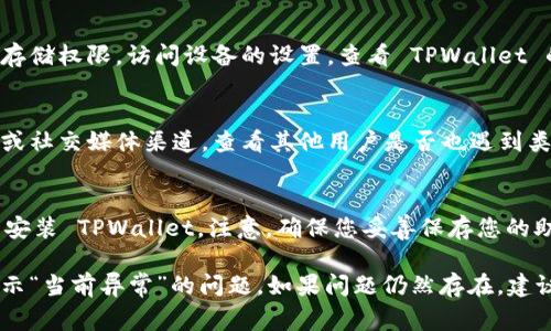 如果您在使用 TPWallet 过程中遇到“当前异常”的提示，可能是由多种原因引起的。为了帮助您解决这个问题，以下是一些常见的故障排除步骤和建议：

1. 检查网络连接
首先，确认您的互联网连接是否正常。TPWallet 依赖稳定的网络来与区块链进行交互。如果您的网络不稳定，可能会导致各种异常提示。

2. 更新应用程序
确保您使用的是 TPWallet 的最新版本。开发者会定期发布更新，以修复已知的 bugs 和提升应用的性能。访问应用商店检查更新，或者访问 TPWallet 的官方网站下载最新版本。

3. 重启应用
有时候，应用程序可能会因为一些临时问题而出现异常。尝试关闭 TPWallet，然后重新启动它，看看问题是否仍然存在。

4. 清除缓存
如果上述方法无效，您可以尝试清除应用的缓存。经过一段时间的使用，缓存可能会积累大量数据，影响应用的运行。清除缓存后，再次尝试打开应用，看问题是否得到解决。

5. 检查权限设置
确保 TPWallet 拥有必要的权限来访问您的设备功能，比如网络和存储权限。访问设备的设置，查看 TPWallet 的权限是否开启。

6. 查看官方社区和支持
如果以上步骤都没有解决问题，您可以访问 TPWallet 的官方论坛或社交媒体渠道，查看其他用户是否也遇到类似的问题，或者咨询客户支持团队获取帮助。

7. 备份与重置
作为最后的手段，您可以考虑备份您的币种和数据，然后卸载并重新安装 TPWallet。注意，确保您妥善保存您的助记词和密钥，以免造成财产损失。

以上是一些常见的故障排除步骤，希望能帮助您解决 TPWallet 提示“当前异常”的问题。如果问题仍然存在，建议您咨询专业的技术支持团队。