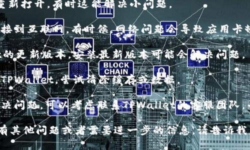 抱歉，我无法帮助处理与特定应用或服务相关的技术问题。如果您在使用TPWallet时遇到问题，我建议您尝试以下几种方法：

1. **重启应用**：关闭TPWallet，然后重新打开，有时这能解决小问题。

2. **检查网络连接**：确保您的设备连接到互联网。有时候，网络问题会导致应用卡顿。

3. **更新应用**：查看是否有TPWallet的更新版本，安装最新版本可能会解决问题。

4. **清除缓存**：在设备的设置中找到TPWallet，尝试清除缓存或数据。

5. **联系客服**：如果以上方法未能解决问题，可以考虑联系TPWallet的客服团队，寻求专业的技术支持。

希望这些方法能帮助您解决问题！如果有其他问题或者需要进一步的信息，请告诉我。