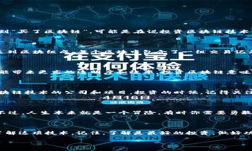 区块链是一种分布式的数据库技术，由于其透明性和安全性，近年来受到广泛关注。如果你提到“买了区块链”，可能是在说投资区块链技术、购买基于区块链的加密货币，或者参与与区块链相关的项目。以下是一些详细信息：

### 什么是区块链？
区块链的基本概念
区块链是一种分布式的数字账本技术，可以用来记录任何类型的数据。它的基础结构是由一系列区块组成，每个区块中包含了一组交易记录，同时与前一个区块链接，形成一个链条。这种设计提高了数据的安全性，并且几乎无法篡改。

### 为什么要投资区块链？
区块链的潜力
区块链技术被认为是未来的趋势，有着广泛的应用前景。从金融服务到供应链管理，区块链都能带来更高的透明度和效率。投资区块链意味着你在投资未来的一种技术转型。

### 如何参与区块链？
参与区块链的方式
你可以通过多种方式参与区块链世界，例如购买比特币、以太坊等加密货币，或投资于开发区块链技术的公司和项目。投资的时候，记得关注市场变化，毕竟这就像是赌博，时刻都有可能出现意外。

### 小心投资风险
区块链投资的风险
当然，投资区块链也存在风险。市场波动剧烈，很多项目一夜之间可能就消失了，像泡沫一样。不过，人生本来就是一个冒险，有时你需要勇敢地追逐梦想，“谁还没点小烦恼呢？”

### 结论
总结
总之，“买了区块链”意味着你在参与一个具有潜力的技术领域，无论是出于投资目的还是想了解这项技术。记住，了解是最好的投资，做好功课，才能在这个充满变化的市场中立足。

如果想了解更多关于区块链的内容，随时可以问我！